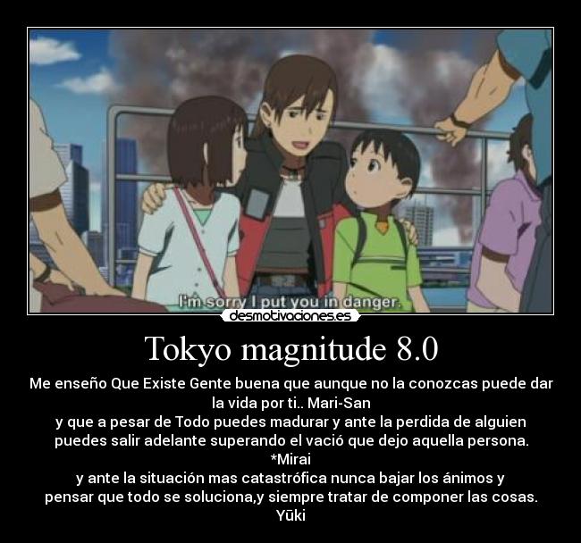 Tokyo magnitude 8.0 - Me enseño Que Existe Gente buena que aunque no la conozcas puede dar
la vida por ti.. Mari-San
y que a pesar de Todo puedes madurar y ante la perdida de alguien
puedes salir adelante superando el vació que dejo aquella persona.
*Mirai
y ante la situación mas catastrófica nunca bajar los ánimos y
pensar que todo se soluciona,y siempre tratar de componer las cosas.
Yūki