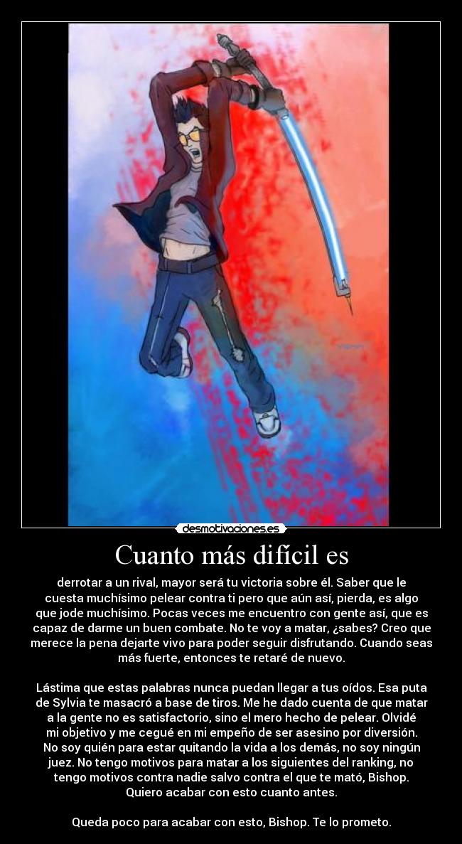 Cuanto más difícil es - derrotar a un rival, mayor será tu victoria sobre él. Saber que le
cuesta muchísimo pelear contra ti pero que aún así, pierda, es algo
que jode muchísimo. Pocas veces me encuentro con gente así, que es
capaz de darme un buen combate. No te voy a matar, ¿sabes? Creo que
merece la pena dejarte vivo para poder seguir disfrutando. Cuando seas
más fuerte, entonces te retaré de nuevo.

Lástima que estas palabras nunca puedan llegar a tus oídos. Esa puta
de Sylvia te masacró a base de tiros. Me he dado cuenta de que matar
a la gente no es satisfactorio, sino el mero hecho de pelear. Olvidé
mi objetivo y me cegué en mi empeño de ser asesino por diversión.
No soy quién para estar quitando la vida a los demás, no soy ningún
juez. No tengo motivos para matar a los siguientes del ranking, no
tengo motivos contra nadie salvo contra el que te mató, Bishop.
Quiero acabar con esto cuanto antes.

Queda poco para acabar con esto, Bishop. Te lo prometo.
