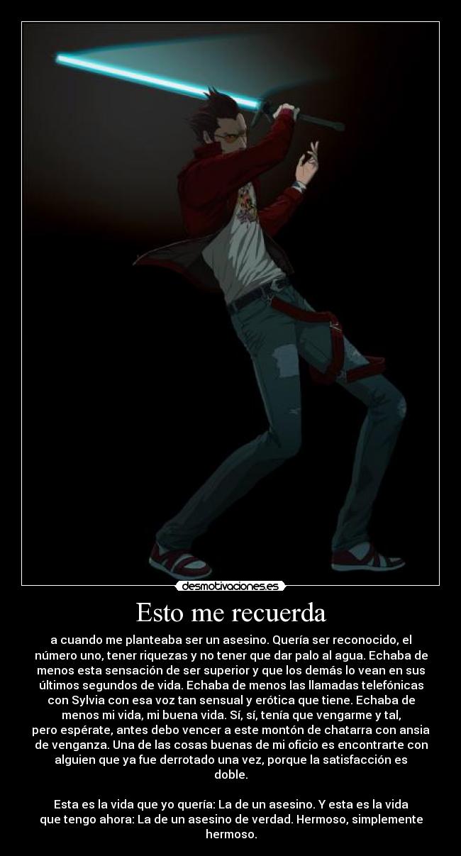 Esto me recuerda - a cuando me planteaba ser un asesino. Quería ser reconocido, el
número uno, tener riquezas y no tener que dar palo al agua. Echaba de
menos esta sensación de ser superior y que los demás lo vean en sus
últimos segundos de vida. Echaba de menos las llamadas telefónicas
con Sylvia con esa voz tan sensual y erótica que tiene. Echaba de
menos mi vida, mi buena vida. Sí, sí, tenía que vengarme y tal,
pero espérate, antes debo vencer a este montón de chatarra con ansia
de venganza. Una de las cosas buenas de mi oficio es encontrarte con
alguien que ya fue derrotado una vez, porque la satisfacción es
doble.

Esta es la vida que yo quería: La de un asesino. Y esta es la vida
que tengo ahora: La de un asesino de verdad. Hermoso, simplemente
hermoso.