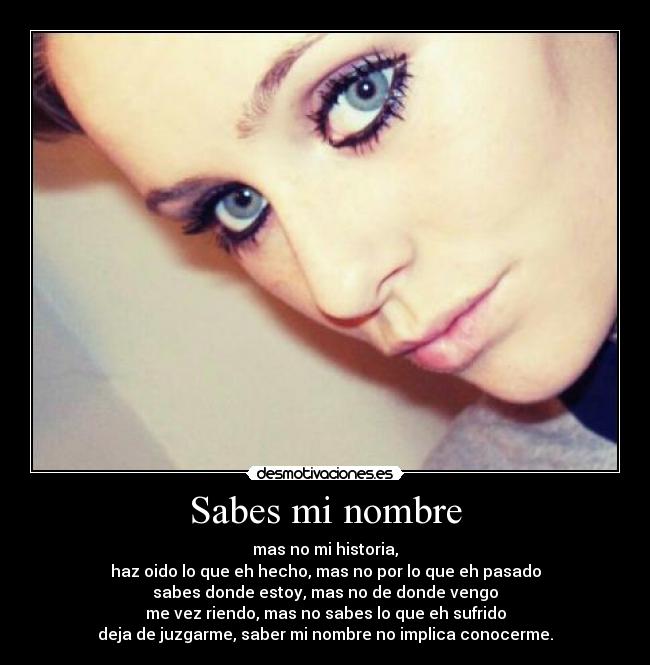 Sabes mi nombre - mas no mi historia,
haz oido lo que eh hecho, mas no por lo que eh pasado
sabes donde estoy, mas no de donde vengo
me vez riendo, mas no sabes lo que eh sufrido
deja de juzgarme, saber mi nombre no implica conocerme.