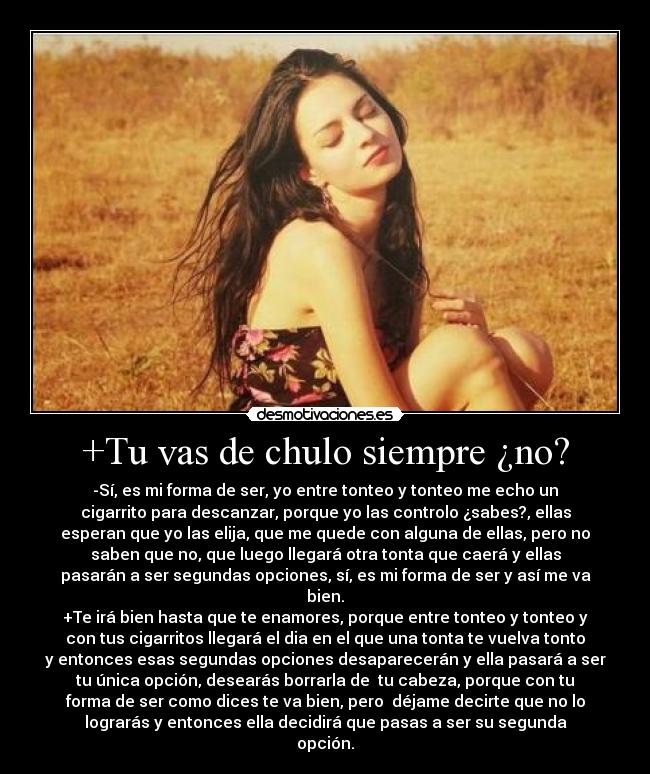 +Tu vas de chulo siempre ¿no? - -Sí, es mi forma de ser, yo entre tonteo y tonteo me echo un
cigarrito para descanzar, porque yo las controlo ¿sabes?, ellas
esperan que yo las elija, que me quede con alguna de ellas, pero no
saben que no, que luego llegará otra tonta que caerá y ellas
pasarán a ser segundas opciones, sí, es mi forma de ser y así me va
bien.
+Te irá bien hasta que te enamores, porque entre tonteo y tonteo y
con tus cigarritos llegará el dia en el que una tonta te vuelva tonto
y entonces esas segundas opciones desaparecerán y ella pasará a ser
tu única opción, desearás borrarla de  tu cabeza, porque con tu
forma de ser como dices te va bien, pero  déjame decirte que no lo
lograrás y entonces ella decidirá que pasas a ser su segunda
opción.