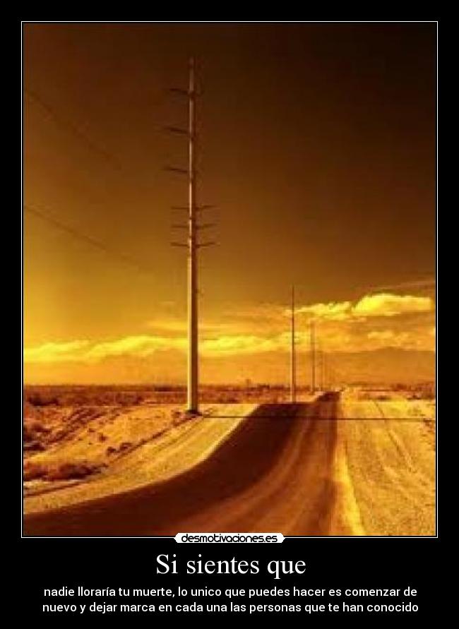 Si sientes que - nadie lloraría tu muerte, lo unico que puedes hacer es comenzar de
nuevo y dejar marca en cada una las personas que te han conocido