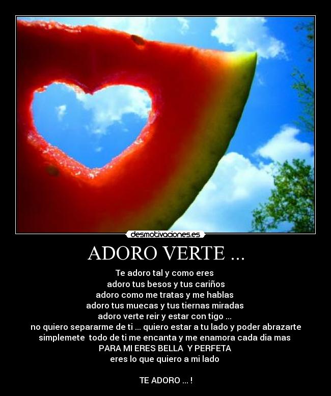 ADORO VERTE ... - Te adoro tal y como eres
adoro tus besos y tus cariños
adoro como me tratas y me hablas
adoro tus muecas y tus tiernas miradas
adoro verte reir y estar con tigo ...
no quiero separarme de ti ... quiero estar a tu lado y poder abrazarte
simplemete todo de ti me encanta y me enamora cada dia mas
PARA MI ERES BELLA Y PERFETA
eres lo que quiero a mi lado
TE ADORO ... !