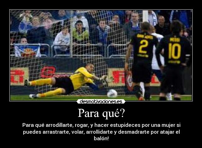 Para qué? - Para qué arrodillarte, rogar, y hacer estupideces por una mujer si
puedes arrastrarte, volar, arrollidarte y desmadrarte por atajar el
balón!
