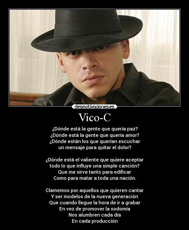 Vico-C - ¿Dónde está la gente que quería paz?
¿Dónde está la gente que quería amor?
¿Dónde están los que querían escuchar
un mensaje para quitar el dolor?

¿Dónde está el valiente que quiere aceptar
todo lo que influye una simple canción?
Que me sirve tanto para edificar
Como para matar a toda una nación.

Clamemos por aquellos que quieren cantar
Y ser modelos de la nueva generación
Que cuando llegue la hora de ir a grabar
En vez de promover la sodomía
Nos alumbren cada día
En cada producción