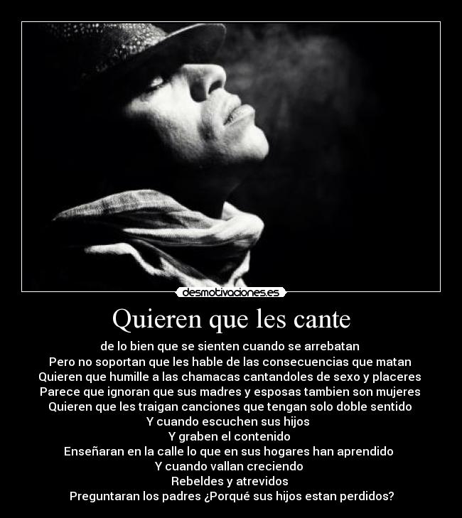 Quieren que les cante - de lo bien que se sienten cuando se arrebatan
Pero no soportan que les hable de las consecuencias que matan
Quieren que humille a las chamacas cantandoles de sexo y placeres
Parece que ignoran que sus madres y esposas tambien son mujeres
Quieren que les traigan canciones que tengan solo doble sentido
Y cuando escuchen sus hijos
Y graben el contenido
Enseñaran en la calle lo que en sus hogares han aprendido
Y cuando vallan creciendo
Rebeldes y atrevidos
Preguntaran los padres ¿Porqué sus hijos estan perdidos?