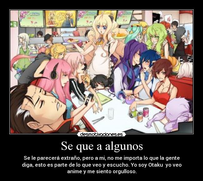 Se que a algunos - Se le parecerá extraño, pero a mi, no me importa lo que la gente
diga, esto es parte de lo que veo y escucho. Yo soy Otaku yo veo
anime y me siento orgulloso.