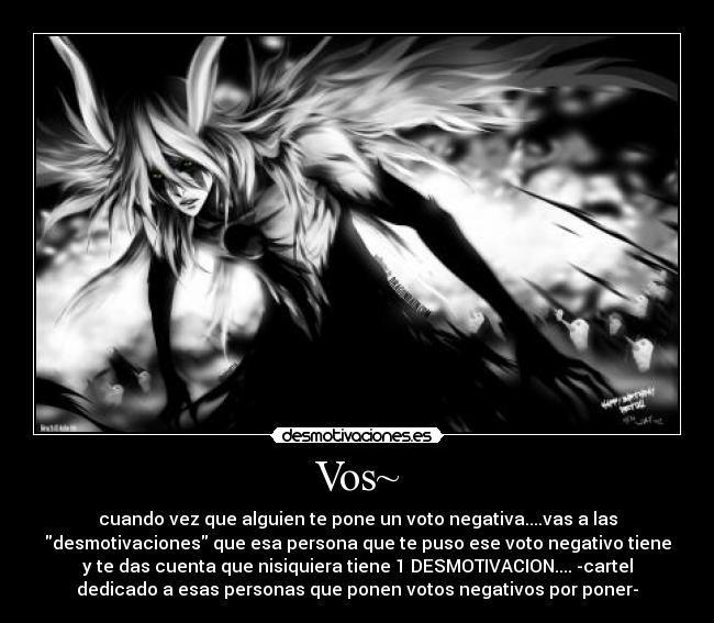 Vos~ - cuando vez que alguien te pone un voto negativa....vas a las
desmotivaciones que esa persona que te puso ese voto negativo tiene
y te das cuenta que nisiquiera tiene 1 DESMOTIVACION.... -cartel
dedicado a esas personas que ponen votos negativos por poner-