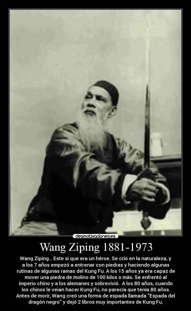 Wang Ziping 1881-1973 - Wang Ziping... Este si que era un héroe. Se crió en la naturaleza, y
a los 7 años empezó a entrenar con piedras y haciendo algunas
rutinas de algunas ramas del Kung Fu. A los 15 años ya era capaz de
mover una piedra de molino de 100 kilos o más. Se enfrentó al
imperio chino y a los alemanes y sobrevivió.  A los 80 años, cuando
los chinos le veian hacer Kung Fu, no parecía que tenía 80 años.
Antes de morir, Wang creó una forma de espada llamada Espada del
dragón negro y dejó 2 libros muy importantes de Kung Fu.