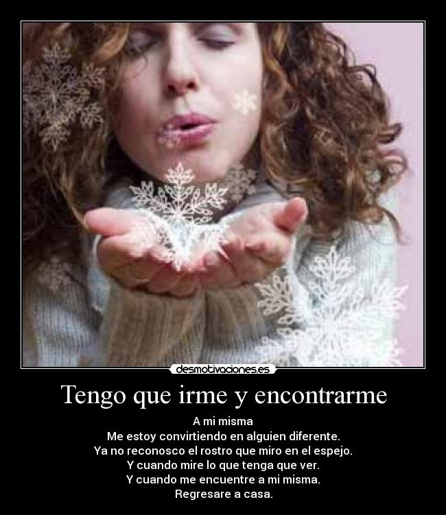 Tengo que irme y encontrarme - A mi misma
Me estoy convirtiendo en alguien diferente.
Ya no reconosco el rostro que miro en el espejo.
Y cuando mire lo que tenga que ver.
Y cuando me encuentre a mi misma.
Regresare a casa.