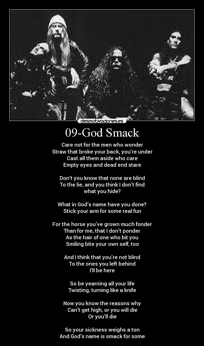 09-God Smack - Care not for the men who wonder
Straw that broke your back, youre under
Cast all them aside who care
Empty eyes and dead end stare

Dont you know that none are blind
To the lie, and you think I dont find
what you hide?

What in Gods name have you done?
Stick your arm for some real fun

For the horse youve grown much fonder
Than for me, that I dont ponder
As the hair of one who bit you
Smiling bite your own self, too

And I think that youre not blind
To the ones you left behind
Ill be here

So be yearning all your life
Twisting, turning like a knife

Now you know the reasons why
Cant get high, or you will die
Or youll die

So your sickness weighs a ton
And Gods name is smack for some