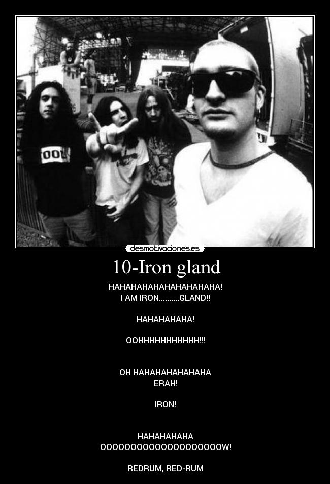 10-Iron gland - HAHAHAHAHAHAHAHAHAHA!
I AM IRON..........GLAND!!

HAHAHAHAHA!

OOHHHHHHHHHHH!!!


OH HAHAHAHAHAHAHA
ERAH!

IRON!


HAHAHAHAHA
OOOOOOOOOOOOOOOOOOOOW!

REDRUM, RED-RUM