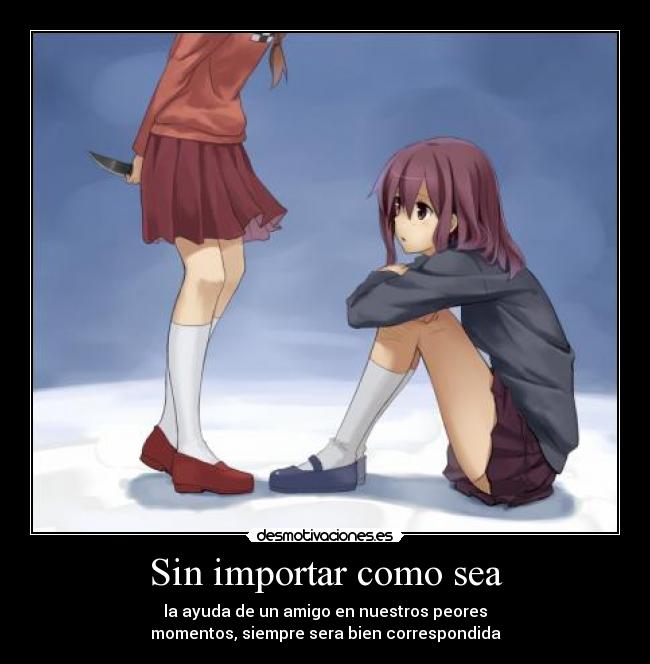 Sin importar como sea - la ayuda de un amigo en nuestros peores
momentos, siempre sera bien correspondida