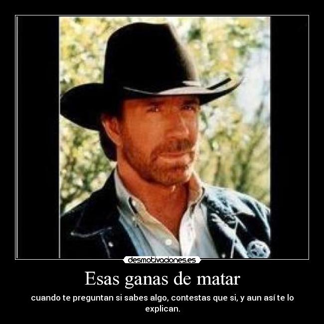 Esas ganas de matar - cuando te preguntan si sabes algo, contestas que si, y aun así te lo explican.