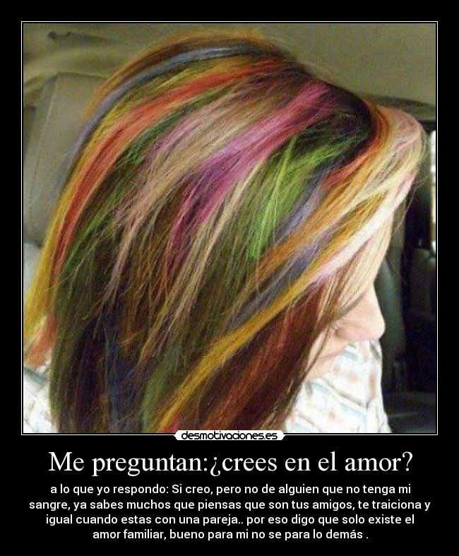 Me preguntan:¿crees en el amor? - a lo que yo respondo: Si creo, pero no de alguien que no tenga mi
sangre, ya sabes muchos que piensas que son tus amigos, te traiciona y
igual cuando estas con una pareja.. por eso digo que solo existe el
amor familiar, bueno para mi no se para lo demás .