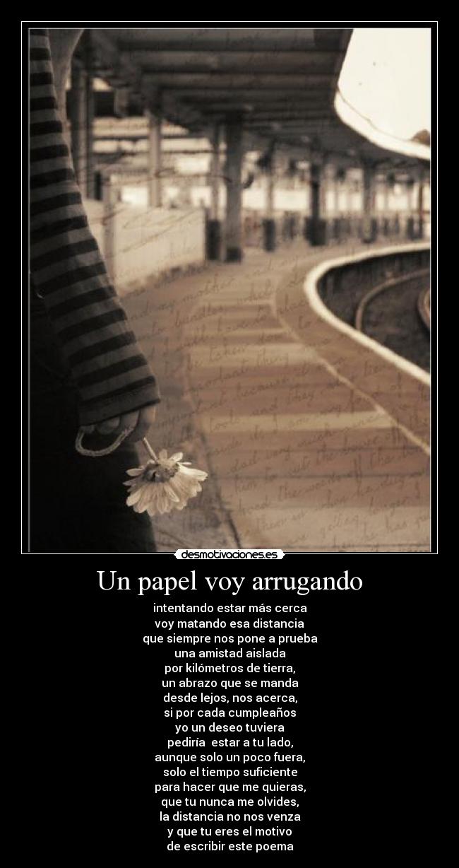 Un papel voy arrugando - intentando estar más cerca
voy matando esa distancia
que siempre nos pone a prueba
una amistad aislada
por kilómetros de tierra,
un abrazo que se manda
desde lejos, nos acerca,
si por cada cumpleaños
yo un deseo tuviera
pediría  estar a tu lado,
aunque solo un poco fuera,
solo el tiempo suficiente
para hacer que me quieras,
que tu nunca me olvides,
la distancia no nos venza
y que tu eres el motivo
de escribir este poema