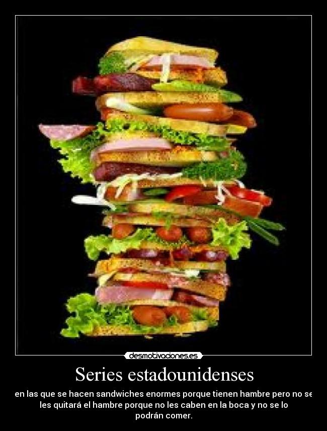 Series estadounidenses - en las que se hacen sandwiches enormes porque tienen hambre pero no se
les quitará el hambre porque no les caben en la boca y no se lo
podrán comer.