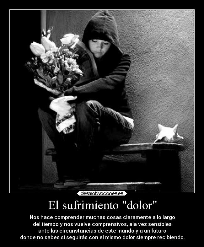 El sufrimiento dolor - Nos hace comprender muchas cosas claramente a lo largo
del tiempo y nos vuelve comprensivos, ala vez sensibles
ante las circunstancias de este mundo y a un futuro
donde no sabes si seguirás con el mismo dolor siempre recibiendo.