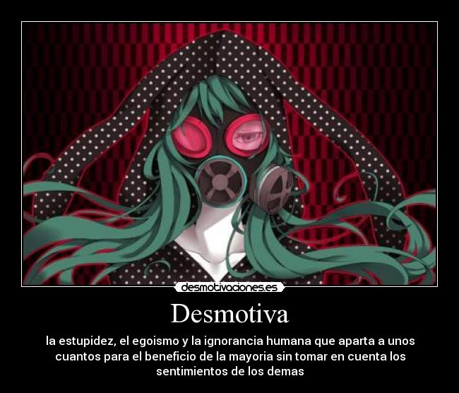 Desmotiva - la estupidez, el egoismo y la ignorancia humana que aparta a unos
cuantos para el beneficio de la mayoria sin tomar en cuenta los
sentimientos de los demas