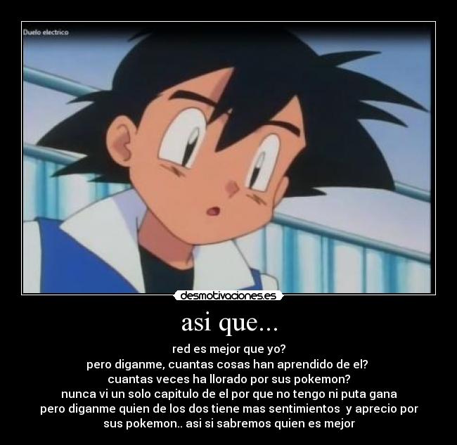 asi que... - red es mejor que yo?
pero diganme, cuantas cosas han aprendido de el? 
cuantas veces ha llorado por sus pokemon?
nunca vi un solo capitulo de el por que no tengo ni puta gana
pero diganme quien de los dos tiene mas sentimientos  y aprecio por
sus pokemon.. asi si sabremos quien es mejor