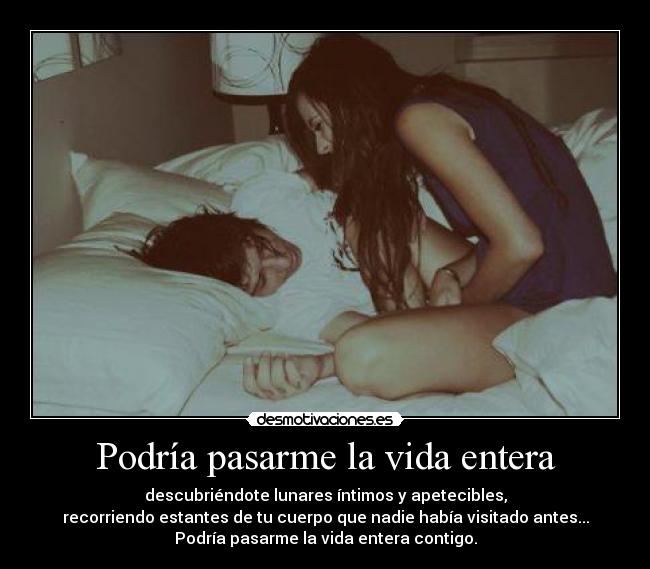 Podría pasarme la vida entera - descubriéndote lunares íntimos y apetecibles,
recorriendo estantes de tu cuerpo que nadie había visitado antes...
Podría pasarme la vida entera contigo.