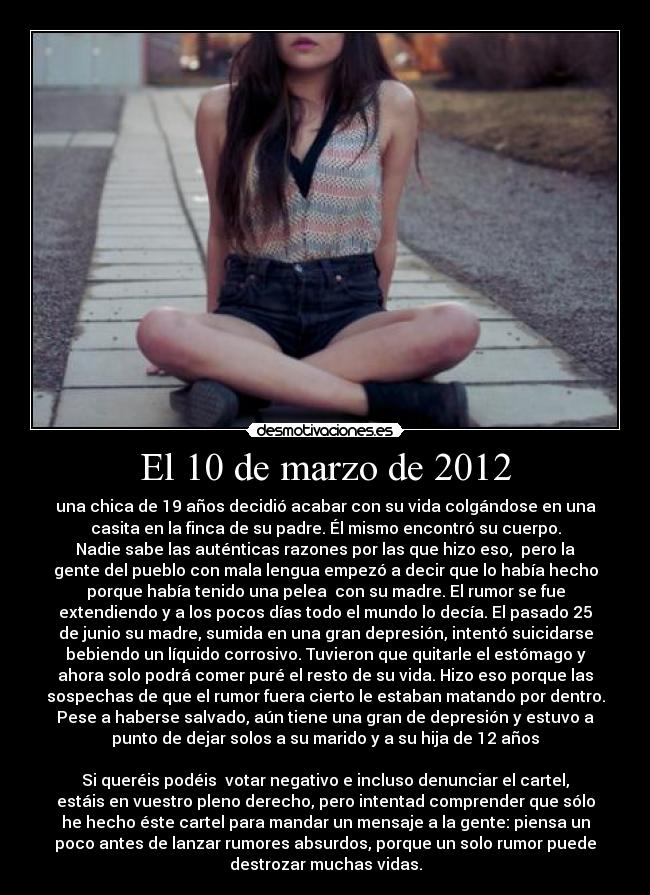 El 10 de marzo de 2012 - una chica de 19 años decidió acabar con su vida colgándose en una
casita en la finca de su padre. Él mismo encontró su cuerpo.
Nadie sabe las auténticas razones por las que hizo eso, pero la
gente del pueblo con mala lengua empezó a decir que lo había hecho
porque había tenido una pelea con su madre. El rumor se fue
extendiendo y a los pocos días todo el mundo lo decía. El pasado 25
de junio su madre, sumida en una gran depresión, intentó suicidarse
bebiendo un líquido corrosivo. Tuvieron que quitarle el estómago y
ahora solo podrá comer puré el resto de su vida. Hizo eso porque las
sospechas de que el rumor fuera cierto le estaban matando por dentro.
Pese a haberse salvado, aún tiene una gran de depresión y estuvo a
punto de dejar solos a su marido y a su hija de 12 años
Si queréis podéis votar negativo e incluso denunciar el cartel,
estáis en vuestro pleno derecho, pero intentad comprender que sólo
he hecho éste cartel para mandar un mensaje a la gente: piensa un
poco antes de lanzar rumores absurdos, porque un solo rumor puede
destrozar muchas vidas.