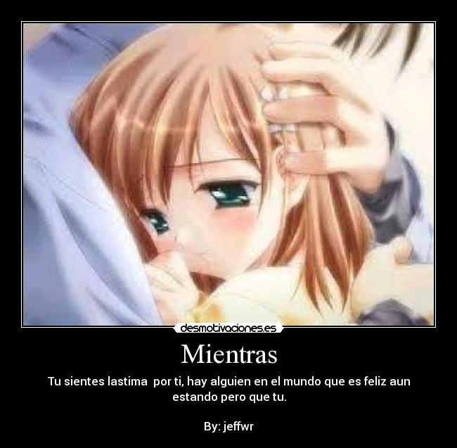 Mientras - Tu sientes lastima por ti, hay alguien en el mundo que es feliz aun
estando pero que tu.
By: jeffwr