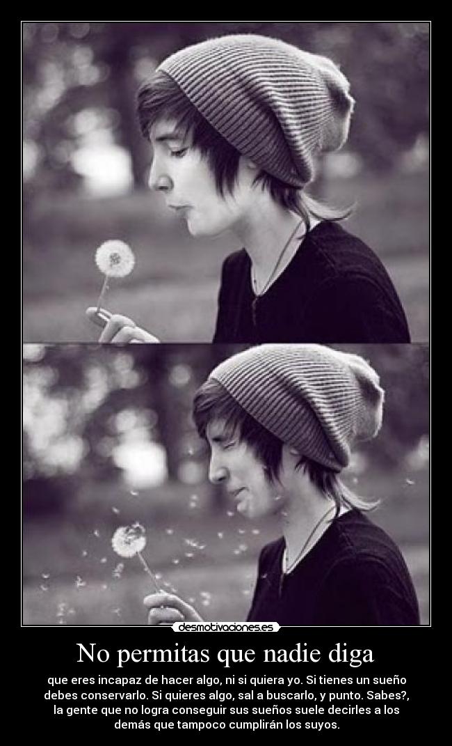 No permitas que nadie diga - que eres incapaz de hacer algo, ni si quiera yo. Si tienes un sueño
debes conservarlo. Si quieres algo, sal a buscarlo, y punto. Sabes?,
la gente que no logra conseguir sus sueños suele decirles a los
demás que tampoco cumplirán los suyos.