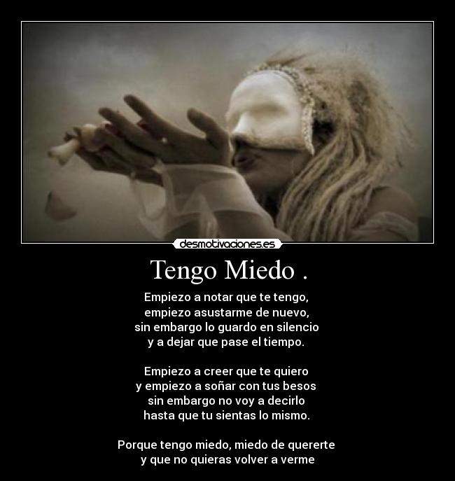 Tengo Miedo . - Empiezo a notar que te tengo,
empiezo asustarme de nuevo,
sin embargo lo guardo en silencio
y a dejar que pase el tiempo.
Empiezo a creer que te quiero
y empiezo a soñar con tus besos
sin embargo no voy a decirlo
hasta que tu sientas lo mismo.
Porque tengo miedo, miedo de quererte
y que no quieras volver a verme