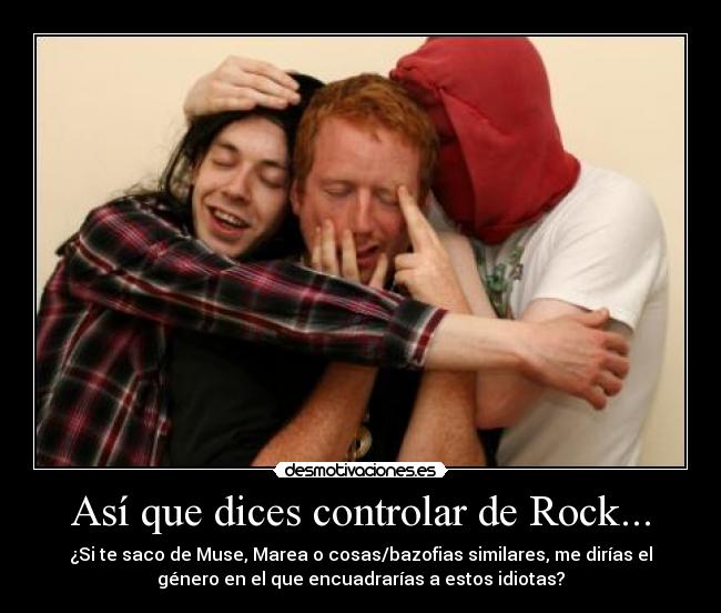 Así que dices controlar de Rock... - ¿Si te saco de Muse, Marea o cosas/bazofias similares, me dirías el
género en el que encuadrarías a estos idiotas?