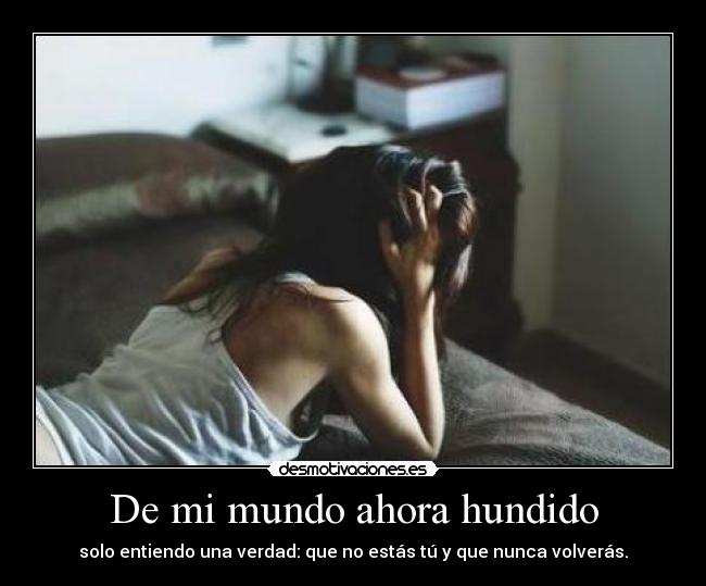 De mi mundo ahora hundido - solo entiendo una verdad: que no estás tú y que nunca volverás.