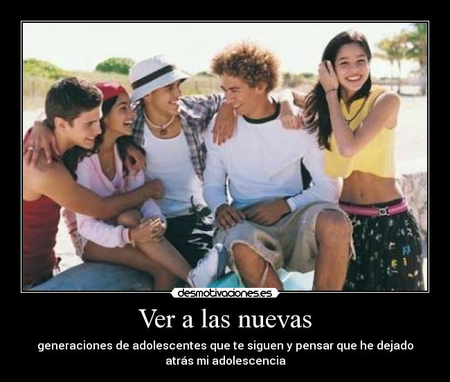 Ver a las nuevas - generaciones de adolescentes que te siguen y pensar que he dejado
atrás mi adolescencia