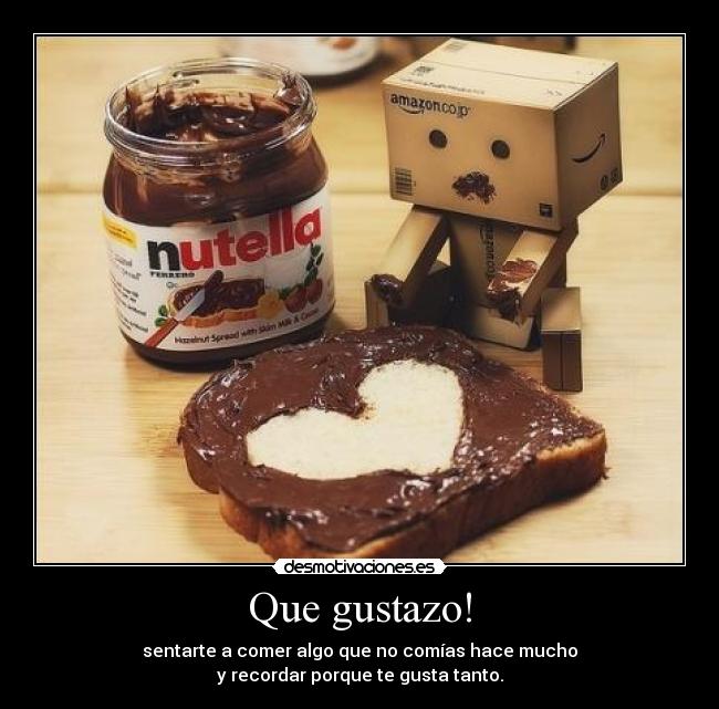 Que gustazo! - sentarte a comer algo que no comías hace mucho
y recordar porque te gusta tanto.