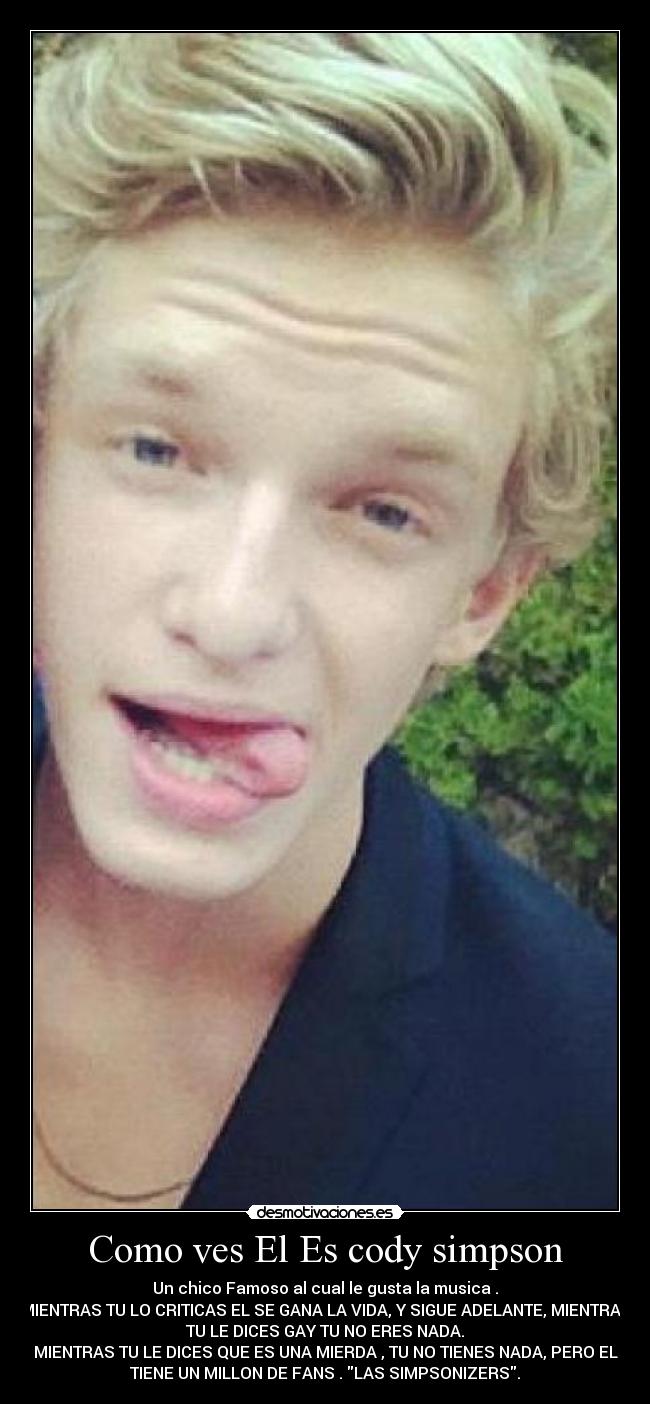 Como ves El Es cody simpson - Un chico Famoso al cual le gusta la musica .
MIENTRAS TU LO CRITICAS EL SE GANA LA VIDA, Y SIGUE ADELANTE, MIENTRAS
TU LE DICES GAY TU NO ERES NADA.
MIENTRAS TU LE DICES QUE ES UNA MIERDA , TU NO TIENES NADA, PERO EL
TIENE UN MILLON DE FANS . LAS SIMPSONIZERS.