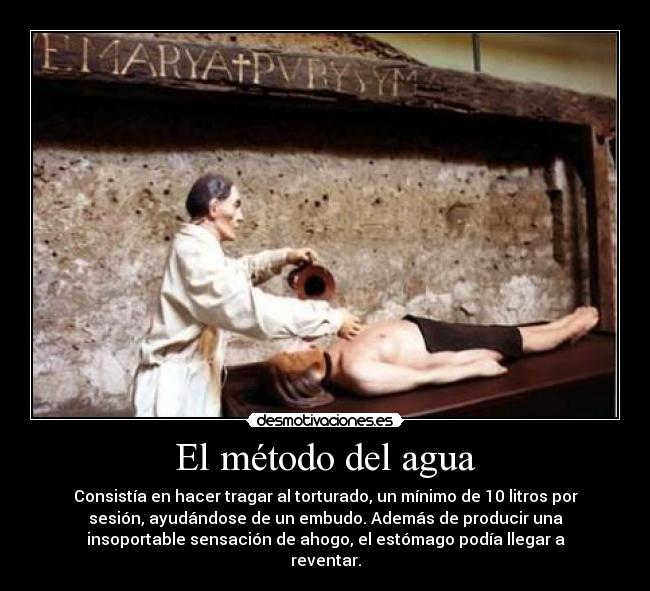El método del agua - Consistía en hacer tragar al torturado, un mínimo de 10 litros por
sesión, ayudándose de un embudo. Además de producir una
insoportable sensación de ahogo, el estómago podía llegar a
reventar.