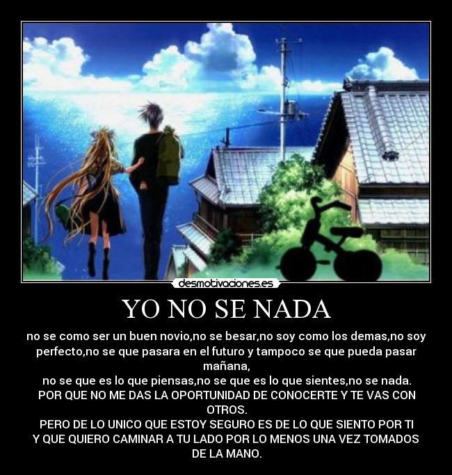 YO NO SE NADA - no se como ser un buen novio,no se besar,no soy como los demas,no soy
perfecto,no se que pasara en el futuro y tampoco se que pueda pasar
mañana,
no se que es lo que piensas,no se que es lo que sientes,no se nada.
POR QUE NO ME DAS LA OPORTUNIDAD DE CONOCERTE Y TE VAS CON
OTROS.
PERO DE LO UNICO QUE ESTOY SEGURO ES DE LO QUE SIENTO POR TI
Y QUE QUIERO CAMINAR A TU LADO POR LO MENOS UNA VEZ TOMADOS
DE LA MANO.