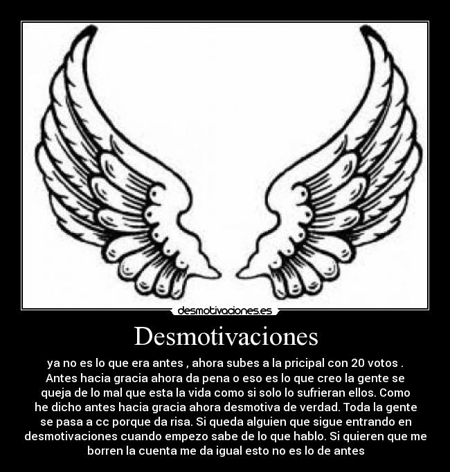 Desmotivaciones - ya no es lo que era antes , ahora subes a la pricipal con 20 votos .
Antes hacia gracia ahora da pena o eso es lo que creo la gente se
queja de lo mal que esta la vida como si solo lo sufrieran ellos. Como
he dicho antes hacia gracia ahora desmotiva de verdad. Toda la gente
se pasa a cc porque da risa. Si queda alguien que sigue entrando en
desmotivaciones cuando empezo sabe de lo que hablo. Si quieren que me
borren la cuenta me da igual esto no es lo de antes