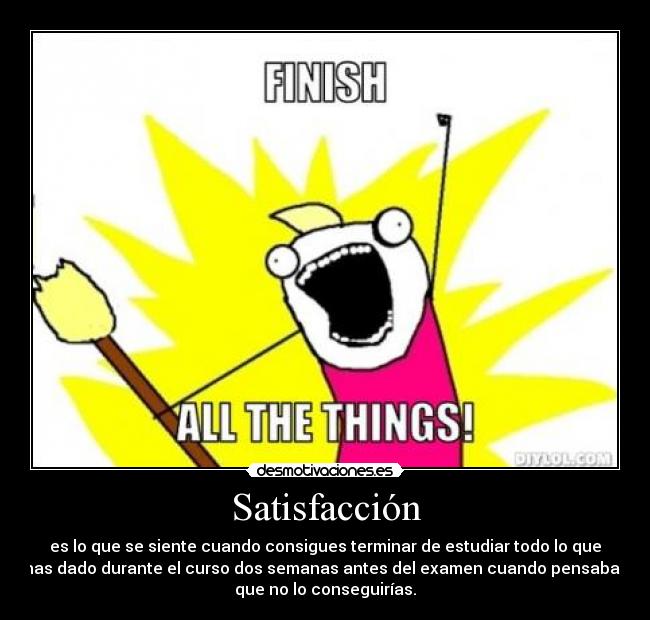 Satisfacción - es lo que se siente cuando consigues terminar de estudiar todo lo que
has dado durante el curso dos semanas antes del examen cuando pensabas
que no lo conseguirías.
