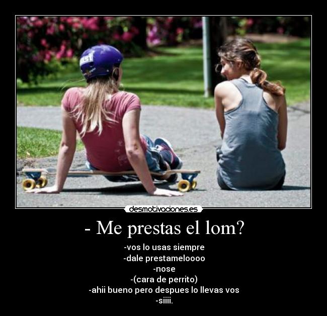 - Me prestas el lom? - -vos lo usas siempre
-dale prestameloooo
-nose
-(cara de perrito)
-ahii bueno pero despues lo llevas vos
-siiii.