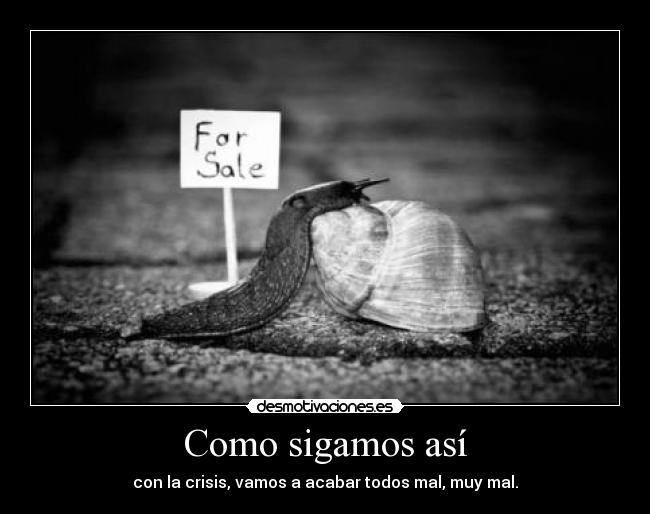 Como sigamos así - con la crisis, vamos a acabar todos mal, muy mal.