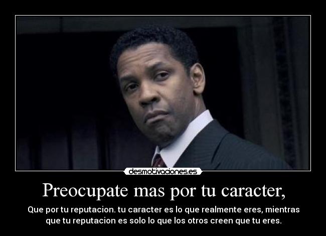 Preocupate mas por tu caracter, - Que por tu reputacion. tu caracter es lo que realmente eres, mientras
que tu reputacion es solo lo que los otros creen que tu eres.