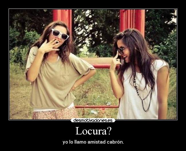 Locura? - yo lo llamo amistad cabrón.