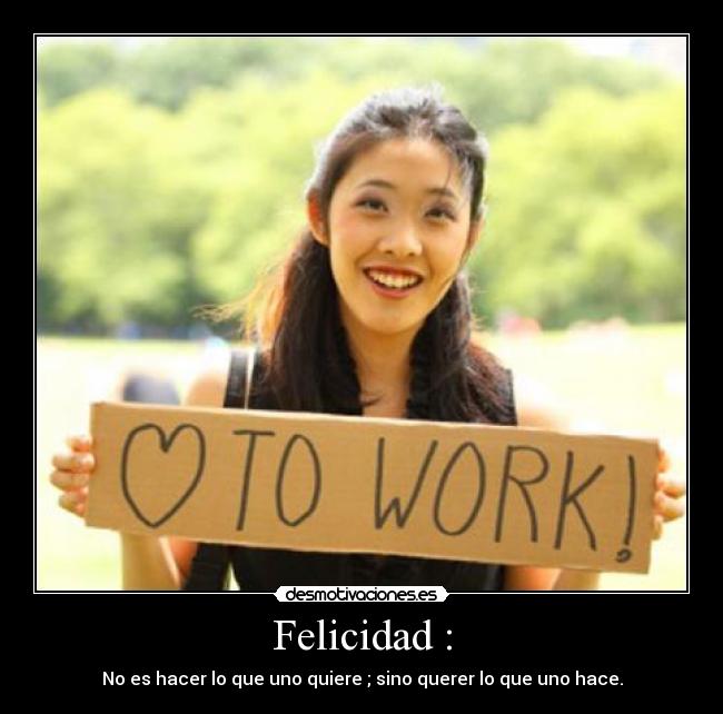 Felicidad : - No es hacer lo que uno quiere ; sino querer lo que uno hace.