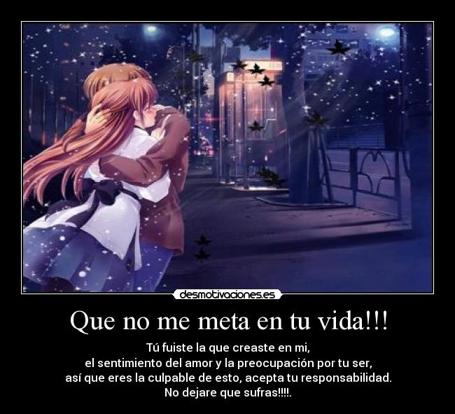 Que no me meta en tu vida!!! - Tú fuiste la que creaste en mi,
el sentimiento del amor y la preocupación por tu ser,
así que eres la culpable de esto, acepta tu responsabilidad.
No dejare que sufras!!!!.