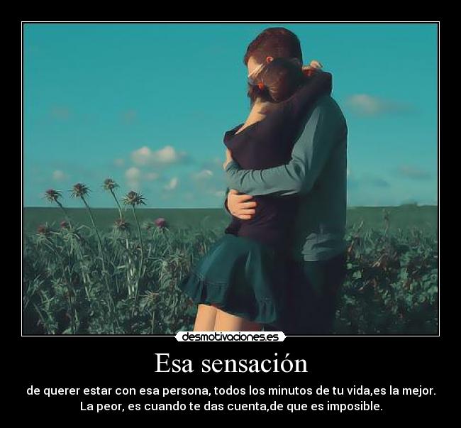 Esa sensación - de querer estar con esa persona, todos los minutos de tu vida,es la mejor.
La peor, es cuando te das cuenta,de que es imposible.