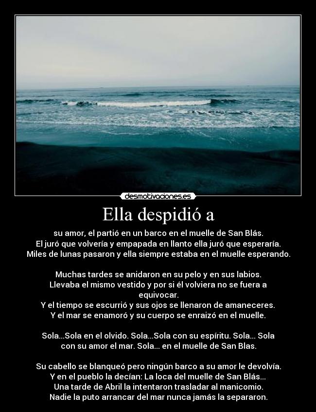 Ella despidió a - su amor, el partió en un barco en el muelle de San Blás.
El juró que volvería y empapada en llanto ella juró que esperaría.
Miles de lunas pasaron y ella siempre estaba en el muelle esperando.
Muchas tardes se anidaron en su pelo y en sus labios.
Llevaba el mismo vestido y por si él volviera no se fuera a
equivocar.
Y el tiempo se escurrió y sus ojos se llenaron de amaneceres.
Y el mar se enamoró y su cuerpo se enraizó en el muelle.
Sola...Sola en el olvido. Sola...Sola con su espíritu. Sola... Sola
con su amor el mar. Sola... en el muelle de San Blas.
Su cabello se blanqueó pero ningún barco a su amor le devolvía.
Y en el pueblo la decían: La loca del muelle de San Blás...
Una tarde de Abril la intentaron trasladar al manicomio.
Nadie la puto arrancar del mar nunca jamás la separaron.