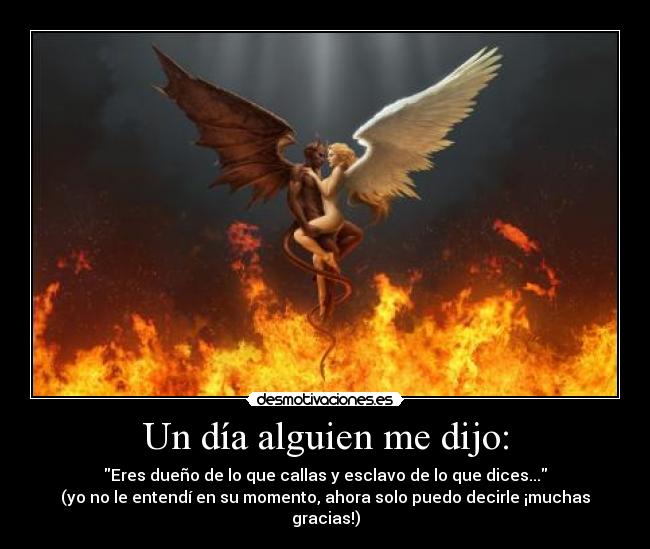 Un día alguien me dijo: - Eres dueño de lo que callas y esclavo de lo que dices...
(yo no le entendí en su momento, ahora solo puedo decirle ¡muchas gracias!)