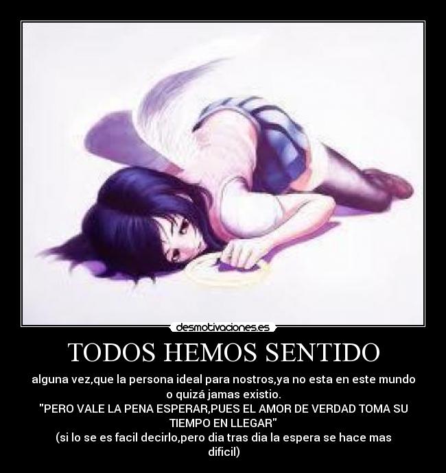 TODOS HEMOS SENTIDO - alguna vez,que la persona ideal para nostros,ya no esta en este mundo
o quizá jamas existio.
PERO VALE LA PENA ESPERAR,PUES EL AMOR DE VERDAD TOMA SU
TIEMPO EN LLEGAR
(si lo se es facil decirlo,pero dia tras dia la espera se hace mas
dificil)