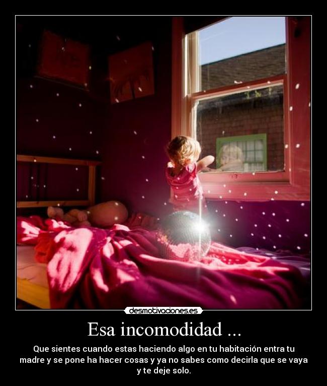 Esa incomodidad ... - Que sientes cuando estas haciendo algo en tu habitación entra tu
madre y se pone ha hacer cosas y ya no sabes como decirla que se vaya
y te deje solo.