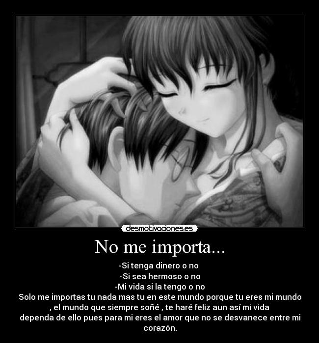 No me importa... - -Si tenga dinero o no 
-Si sea hermoso o no
-Mi vida si la tengo o no
Solo me importas tu nada mas tu en este mundo porque tu eres mi mundo
, el mundo que siempre soñé , te haré feliz aun así mi vida
dependa de ello pues para mi eres el amor que no se desvanece entre mi
corazón.